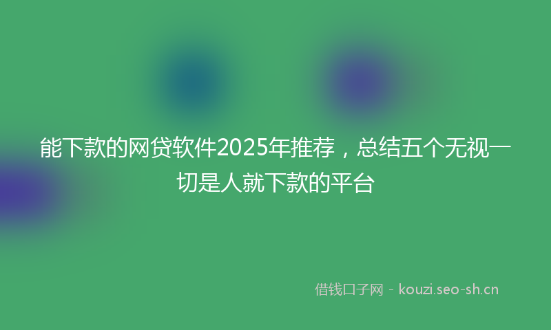 能下款的网贷软件2025年推荐，总结五个无视一切是人就下款的平台
