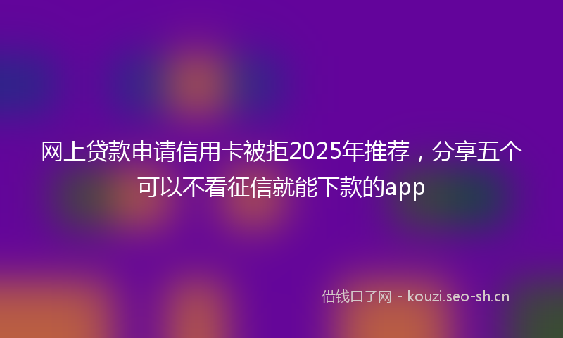 网上贷款申请信用卡被拒2025年推荐，分享五个可以不看征信就能下款的app