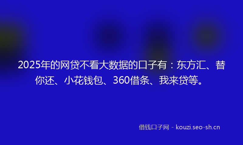 2025年的网贷不看大数据的口子有：东方汇、替你还、小花钱包、360借条、我来贷等。