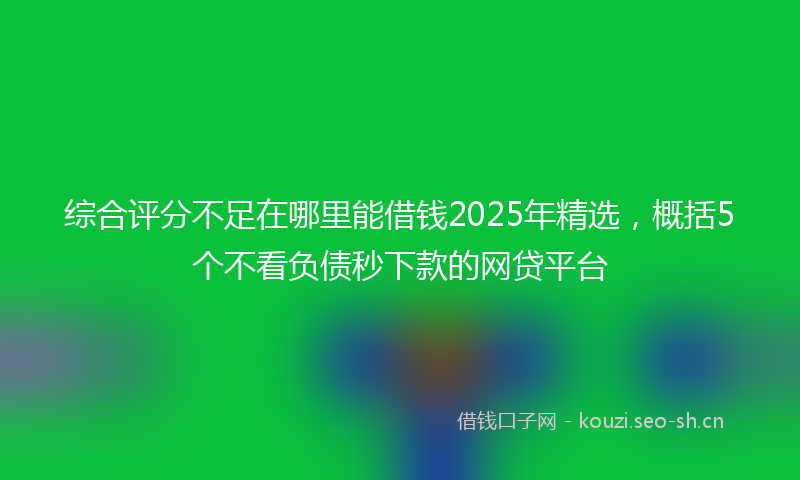 综合评分不足在哪里能借钱2025年精选，概括5个不看负债秒下款的网贷平台