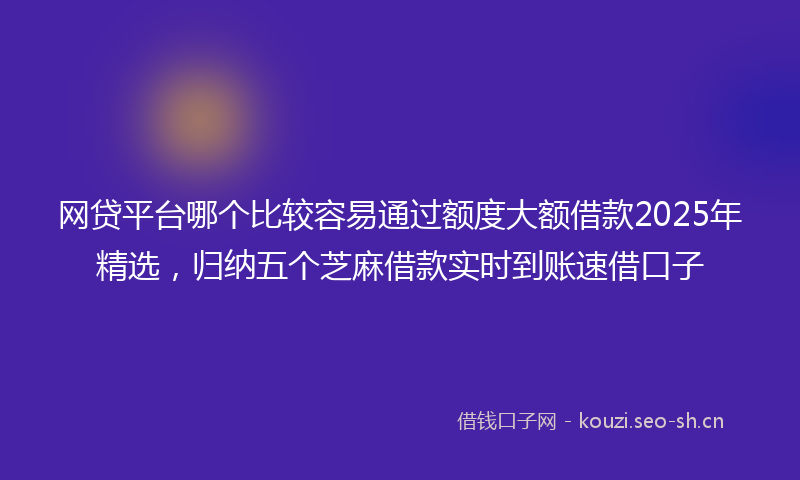 网贷平台哪个比较容易通过额度大额借款2025年精选,归纳五个芝麻借款实时到账速借口子