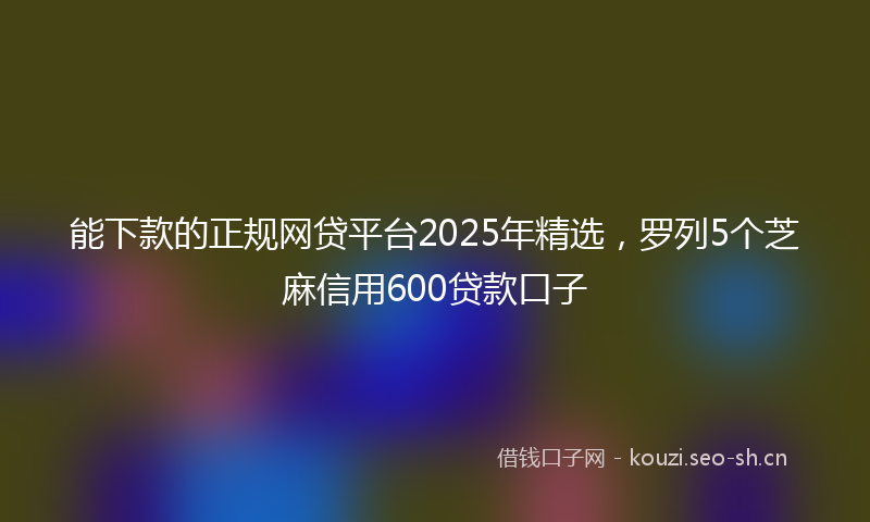 能下款的正规网贷平台2025年精选，罗列5个芝麻信用600贷款口子