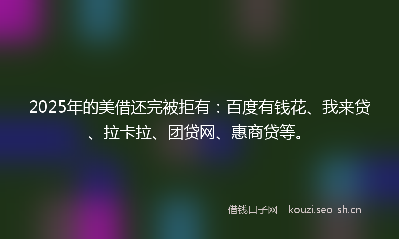 2025年的美借还完被拒有：百度有钱花、我来贷、拉卡拉、团贷网、惠商贷等。