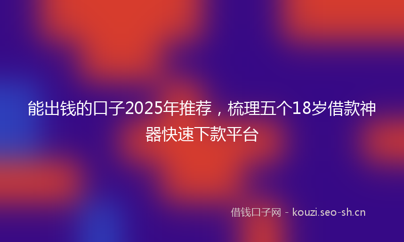 能出钱的口子2025年推荐,梳理五个18岁借款神器快速下款平台