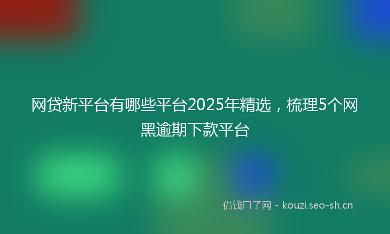 网贷新平台有哪些平台2025年精选，梳理5个网黑逾期下款平台