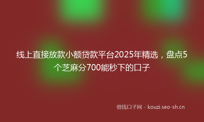 线上直接放款小额贷款平台2025年精选，盘点5个芝麻分700能秒下的口子