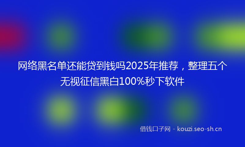 网络黑名单还能贷到钱吗2025年推荐，整理五个无视征信黑白100%秒下软件