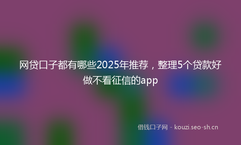 网贷口子都有哪些2025年推荐，整理5个贷款好做不看征信的app