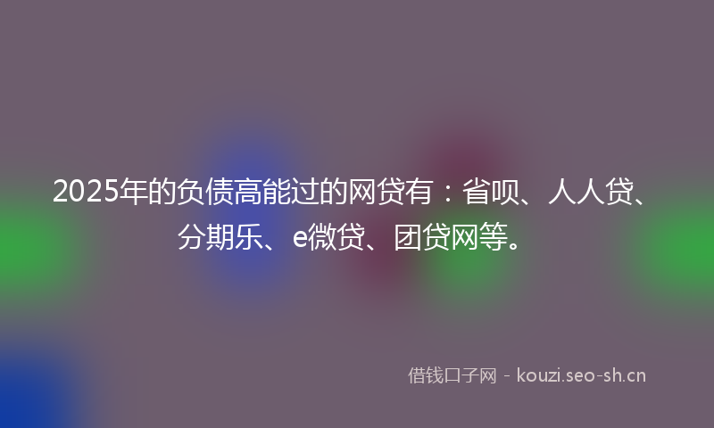 2025年的负债高能过的网贷有：省呗、人人贷、分期乐、e微贷、团贷网等。