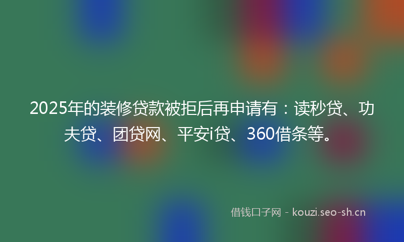 2025年的装修贷款被拒后再申请有：读秒贷、功夫贷、团贷网、平安i贷、360借条等。