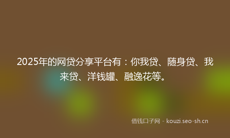 2025年的网贷分享平台有：你我贷、随身贷、我来贷、洋钱罐、融逸花等。