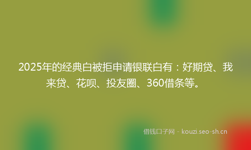 2025年的经典白被拒申请银联白有：好期贷、我来贷、花呗、投友圈、360借条等。