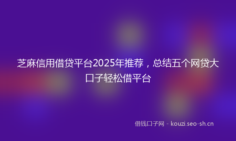芝麻信用借贷平台2025年推荐，总结五个网贷大口子轻松借平台