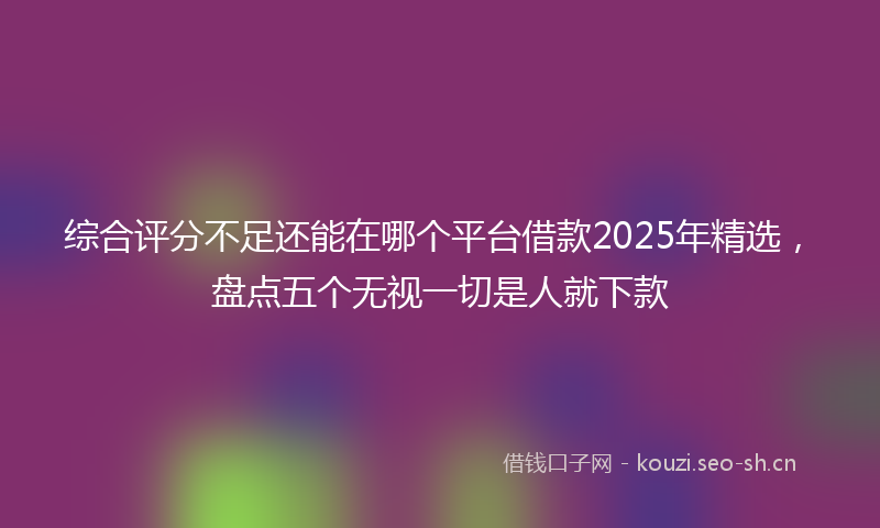 综合评分不足还能在哪个平台借款2025年精选,盘点五个无视一切是人就下款