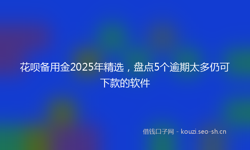 花呗备用金2025年精选，盘点5个逾期太多仍可下款的软件