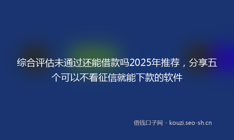 综合评估未通过还能借款吗2025年推荐，分享五个可以不看征信就能下款的软件