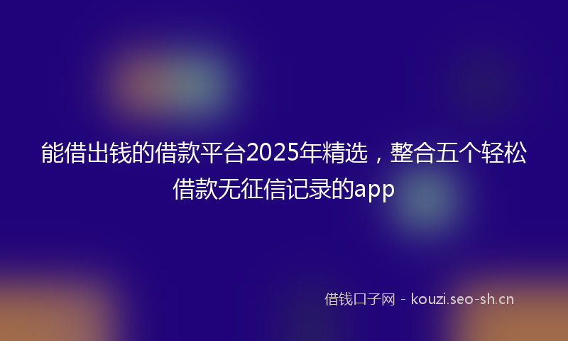 能借出钱的借款平台2025年精选，整合五个轻松借款无征信记录的app