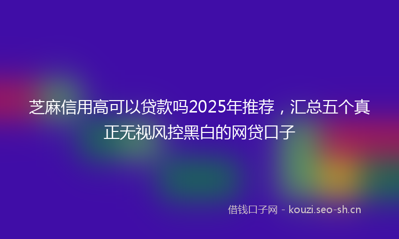 芝麻信用高可以贷款吗2025年推荐，汇总五个真正无视风控黑白的网贷口子
