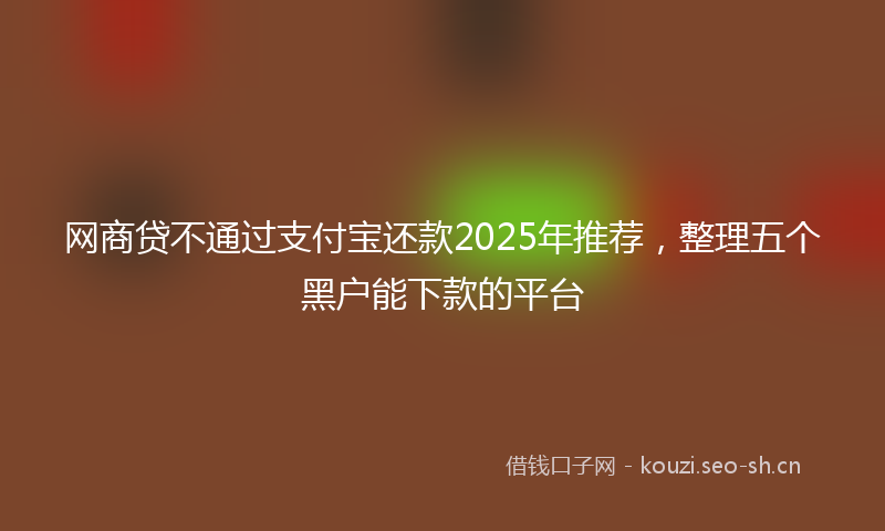 网商贷不通过支付宝还款2025年推荐，整理五个黑户能下款的平台
