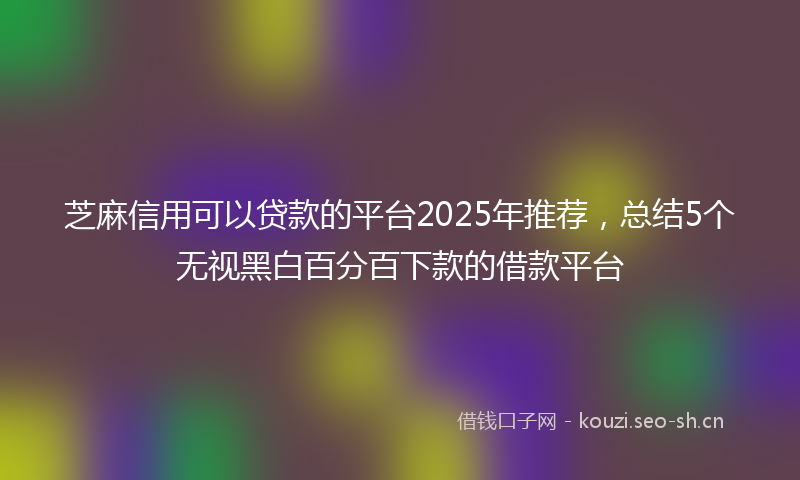 芝麻信用可以贷款的平台2025年推荐，总结5个无视黑白百分百下款的借款平台