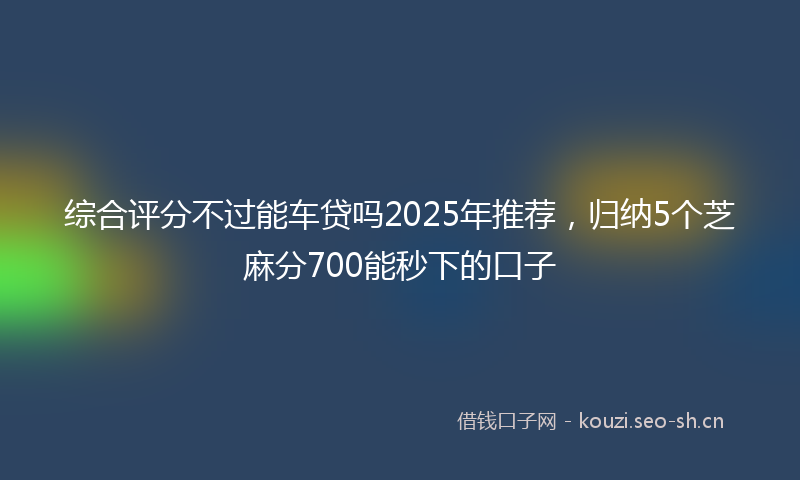 综合评分不过能车贷吗2025年推荐，归纳5个芝麻分700能秒下的口子