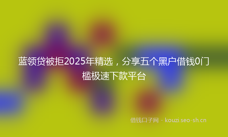 蓝领贷被拒2025年精选,分享五个黑户借钱0门槛极速下款平台