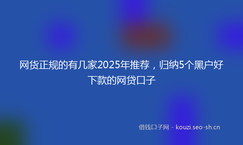 网货正规的有几家2025年推荐，归纳5个黑户好下款的网贷口子