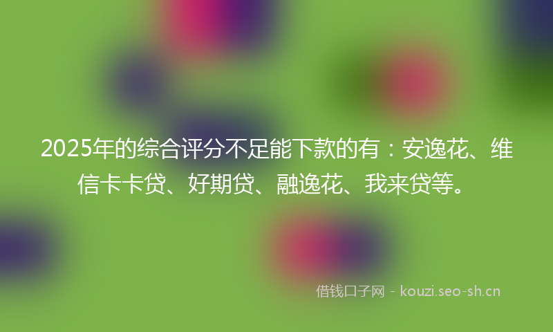 2025年的综合评分不足能下款的有:安逸花、维信卡卡贷、好期贷、融逸花、我来贷等。