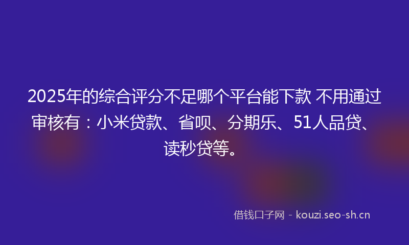 2025年的综合评分不足哪个平台能下款 不用通过审核有：小米贷款、省呗、分期乐、51人品贷、读秒贷等。