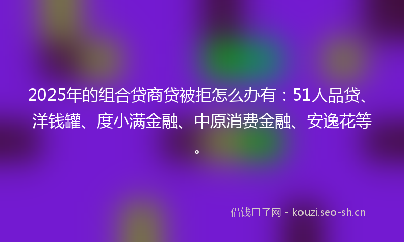 2025年的组合贷商贷被拒怎么办有：51人品贷、洋钱罐、度小满金融、中原消费金融、安逸花等。