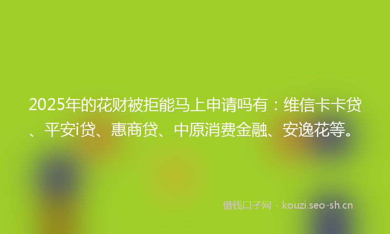 2025年的花财被拒能马上申请吗有：维信卡卡贷、平安i贷、惠商贷、中原消费金融、安逸花等。