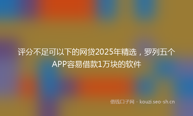 评分不足可以下的网贷2025年精选，罗列五个APP容易借款1万块的软件