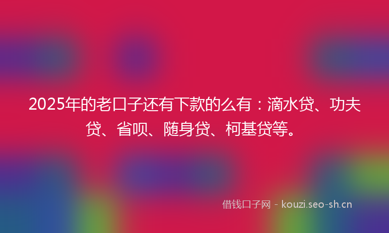 2025年的老口子还有下款的么有：滴水贷、功夫贷、省呗、随身贷、柯基贷等。