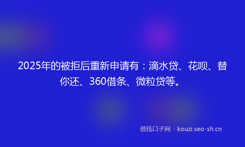 2025年的被拒后重新申请有：滴水贷、花呗、替你还、360借条、微粒贷等。