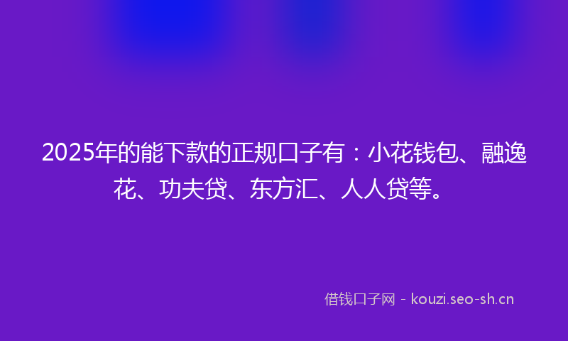 2025年的能下款的正规口子有：小花钱包、融逸花、功夫贷、东方汇、人人贷等。