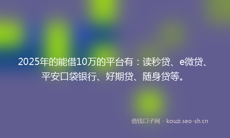 2025年的能借10万的平台有：读秒贷、e微贷、平安口袋银行、好期贷、随身贷等。