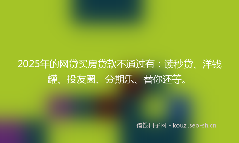 2025年的网贷买房贷款不通过有：读秒贷、洋钱罐、投友圈、分期乐、替你还等。