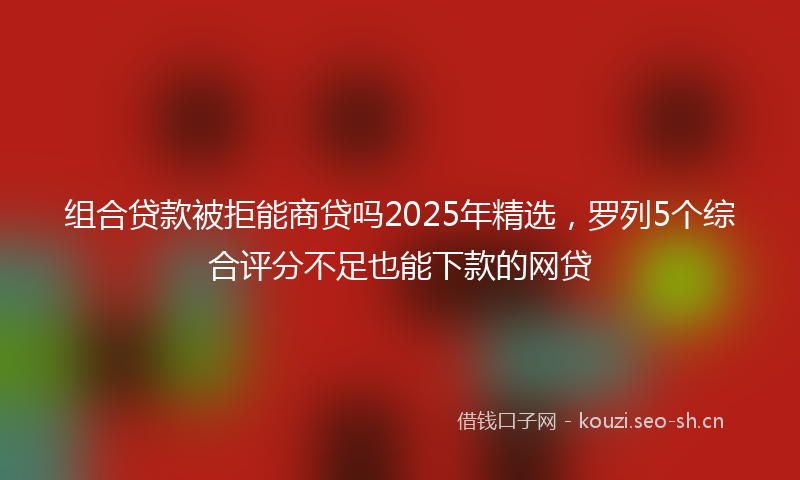 组合贷款被拒能商贷吗2025年精选，罗列5个综合评分不足也能下款的网贷
