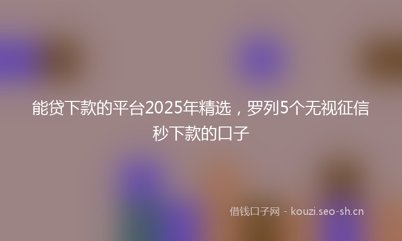 能贷下款的平台2025年精选，罗列5个无视征信秒下款的口子