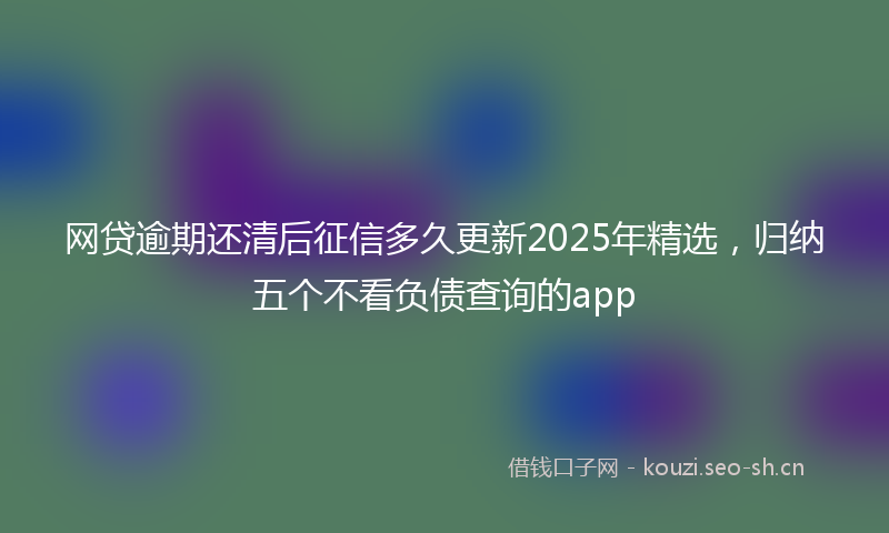 网贷逾期还清后征信多久更新2025年精选，归纳五个不看负债查询的app