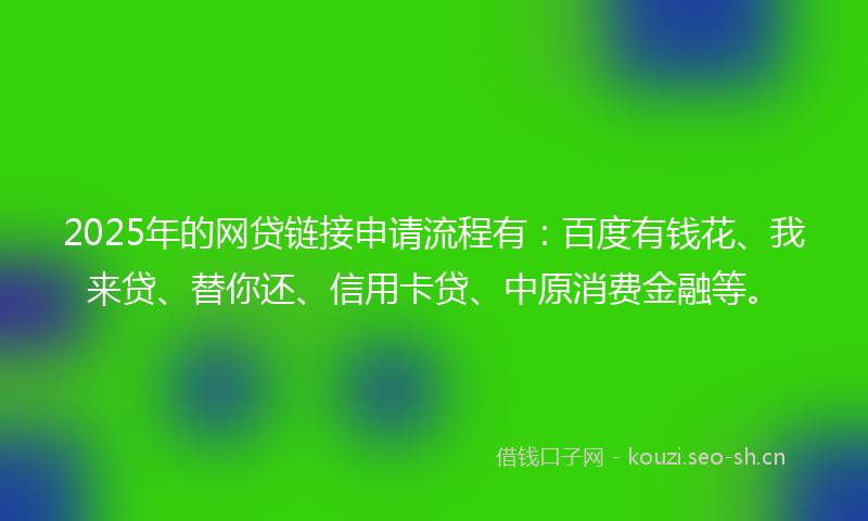2025年的网贷链接申请流程有：百度有钱花、我来贷、替你还、信用卡贷、中原消费金融等。