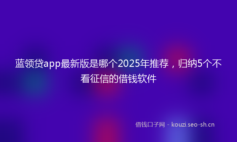 蓝领贷app最新版是哪个2025年推荐，归纳5个不看征信的借钱软件