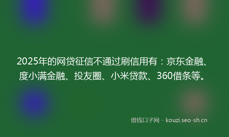 2025年的网贷征信不通过刷信用有：京东金融、度小满金融、投友圈、小米贷款、360借条等。