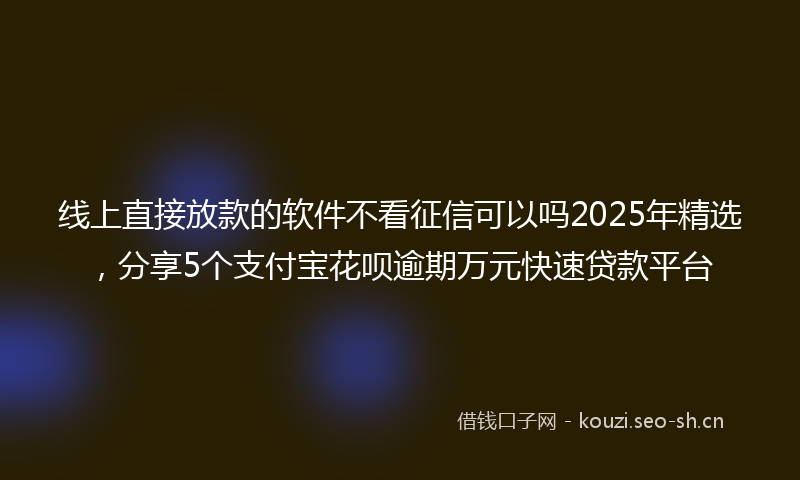 线上直接放款的软件不看征信可以吗2025年精选，分享5个支付宝花呗逾期万元快速贷款平台