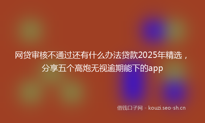 网贷审核不通过还有什么办法贷款2025年精选，分享五个高炮无视逾期能下的app