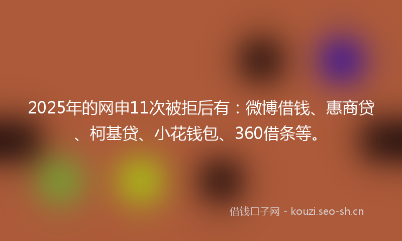 2025年的网申11次被拒后有：微博借钱、惠商贷、柯基贷、小花钱包、360借条等。