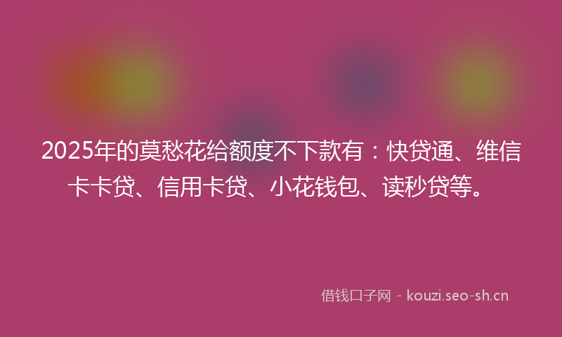 2025年的莫愁花给额度不下款有：快贷通、维信卡卡贷、信用卡贷、小花钱包、读秒贷等。
