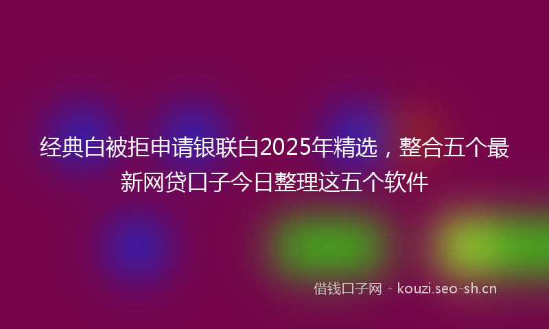 经典白被拒申请银联白2025年精选，整合五个最新网贷口子今日整理这五个软件