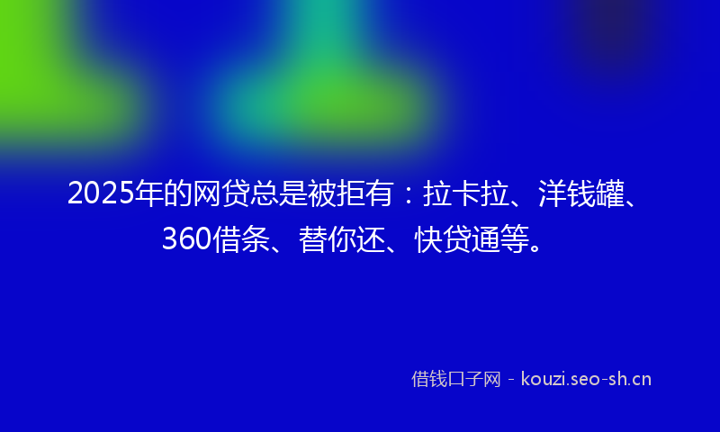 2025年的网贷总是被拒有：拉卡拉、洋钱罐、360借条、替你还、快贷通等。