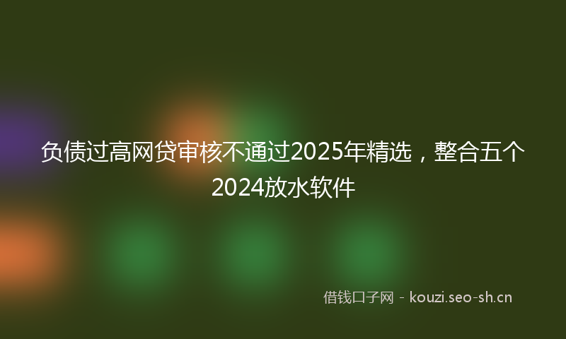 负债过高网贷审核不通过2025年精选，整合五个2024放水软件